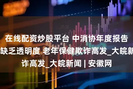 在线配资炒股平台 中消协年度报告：自动续费缺乏透明度 老年保健欺诈高发_大皖新闻 | 安徽网