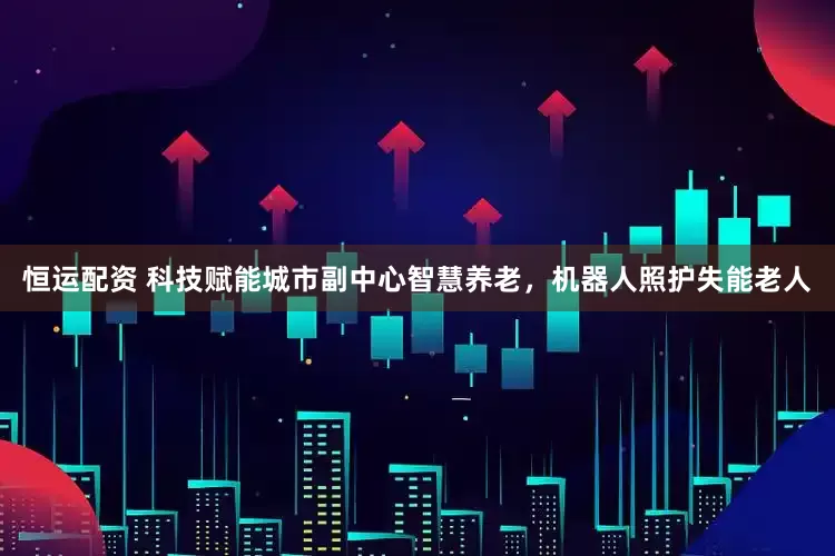 恒运配资 科技赋能城市副中心智慧养老，机器人照护失能老人