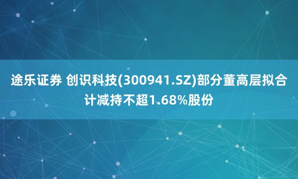 途乐证券 创识科技(300941.SZ)部分董高层拟合计减持不超1.68%股份
