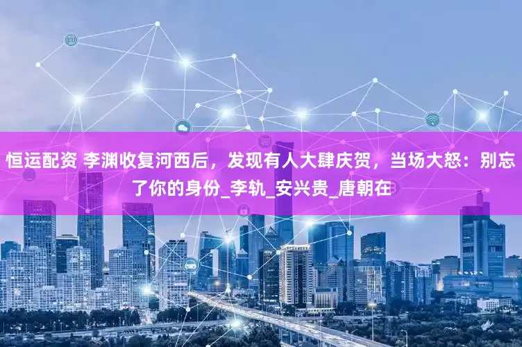 恒运配资 李渊收复河西后，发现有人大肆庆贺，当场大怒：别忘了你的身份_李轨_安兴贵_唐朝在