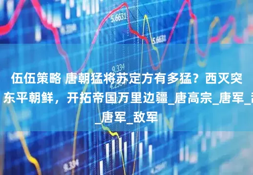 伍伍策略 唐朝猛将苏定方有多猛？西灭突厥，东平朝鲜，开拓帝国万里边疆_唐高宗_唐军_敌军