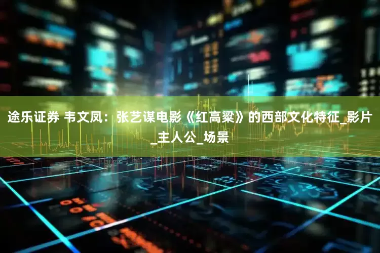 途乐证券 韦文凤：张艺谋电影《红高粱》的西部文化特征_影片_主人公_场景