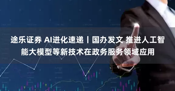 途乐证券 AI进化速递丨国办发文 推进人工智能大模型等新技术在政务服务领域应用
