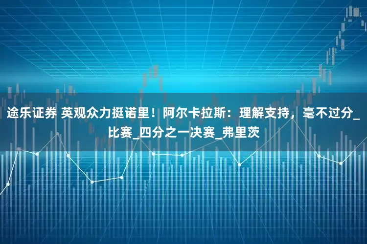 途乐证券 英观众力挺诺里！阿尔卡拉斯：理解支持，毫不过分_比赛_四分之一决赛_弗里茨
