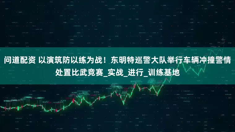 问道配资 以演筑防以练为战！东明特巡警大队举行车辆冲撞警情处置比武竞赛_实战_进行_训练基地