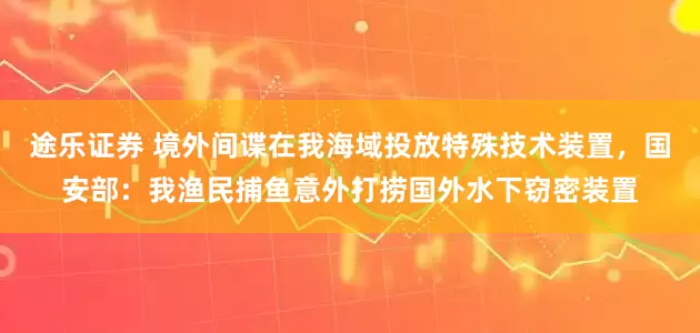途乐证券 境外间谍在我海域投放特殊技术装置,国安部:我渔民捕鱼意外打捞国外水下窃密装置