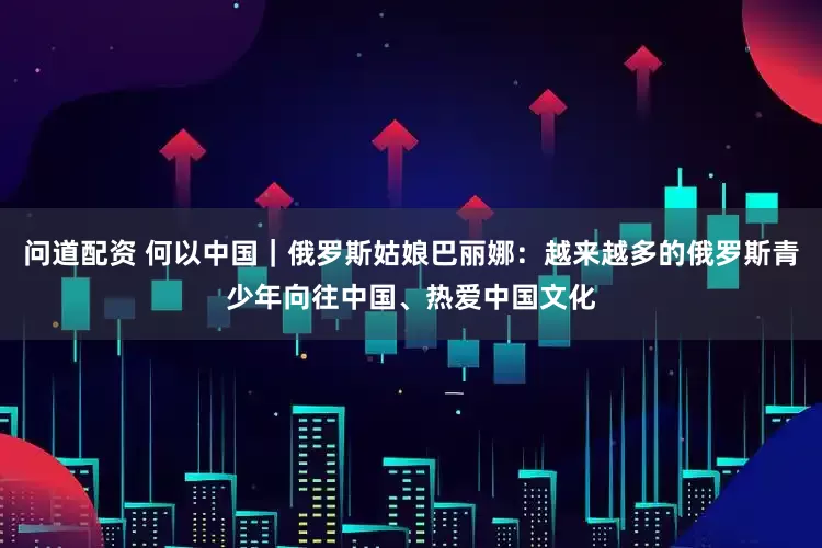 问道配资 何以中国|俄罗斯姑娘巴丽娜:越来越多的俄罗斯青少年向往中国、热爱中国文化