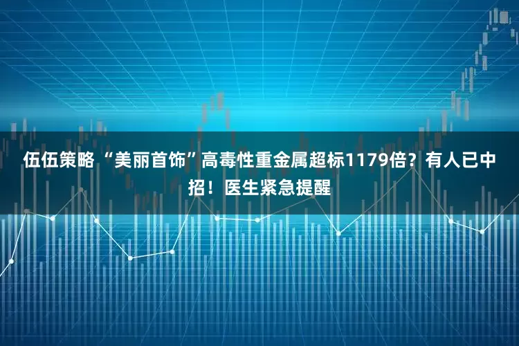 伍伍策略 “美丽首饰”高毒性重金属超标1179倍?有人已中招!医生紧急提醒