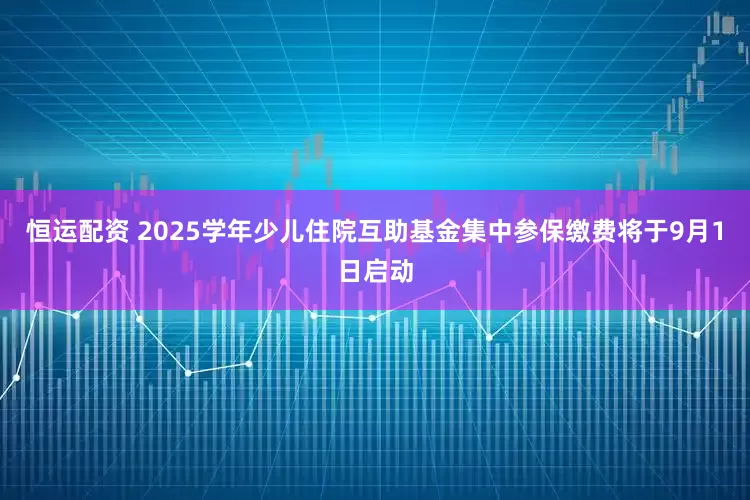 恒运配资 2025学年少儿住院互助基金集中参保缴费将于9月1日启动
