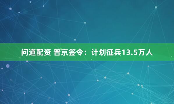 问道配资 普京签令:计划征兵13.5万人