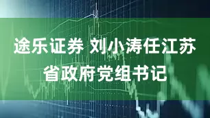 途乐证券 刘小涛任江苏省政府党组书记