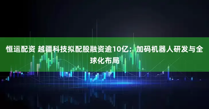 恒运配资 越疆科技拟配股融资逾10亿:加码机器人研发与全球化布局