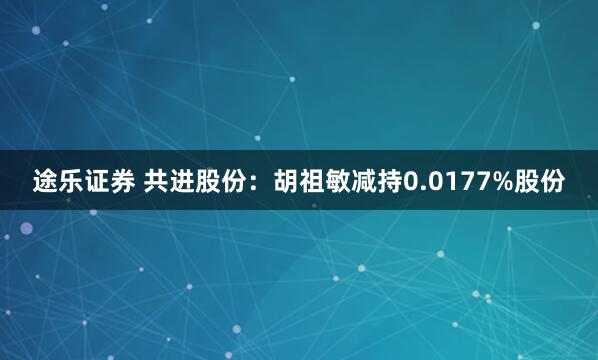 途乐证券 共进股份：胡祖敏减持0.0177%股份