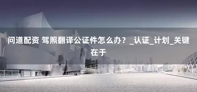 问道配资 驾照翻译公证件怎么办?_认证_计划_关键在于