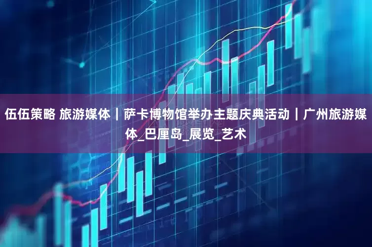 伍伍策略 旅游媒体|萨卡博物馆举办主题庆典活动|广州旅游媒体_巴厘岛_展览_艺术