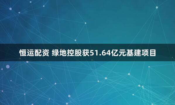 恒运配资 绿地控股获51.64亿元基建项目