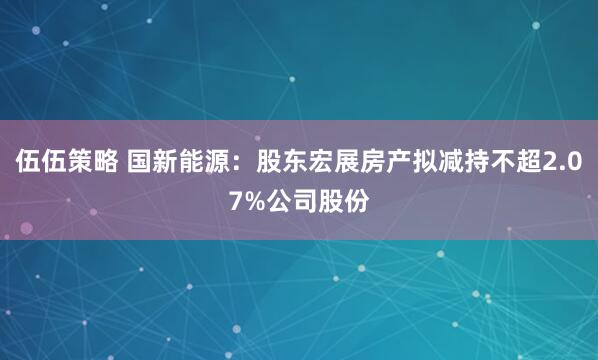 伍伍策略 国新能源：股东宏展房产拟减持不超2.07%公司股份