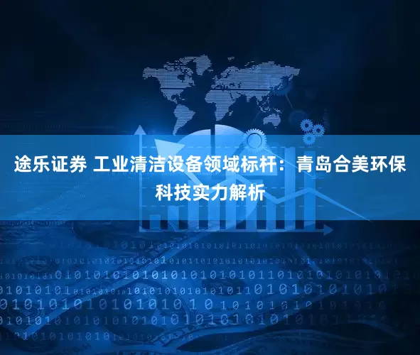 途乐证券 工业清洁设备领域标杆：青岛合美环保科技实力解析
