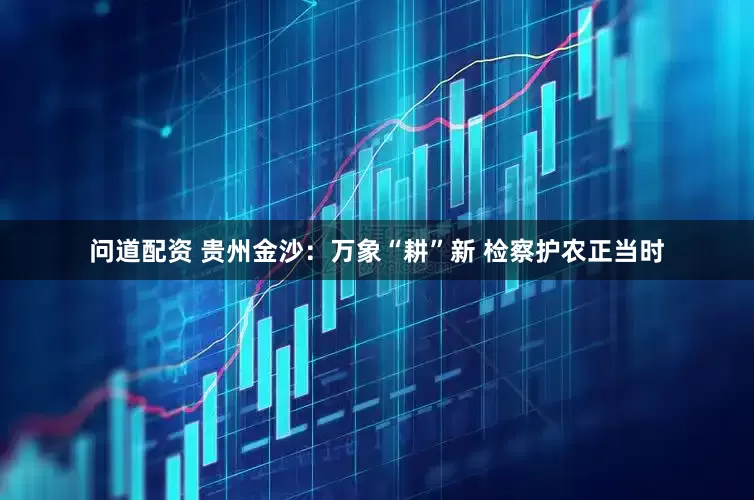 问道配资 贵州金沙：万象“耕”新 检察护农正当时