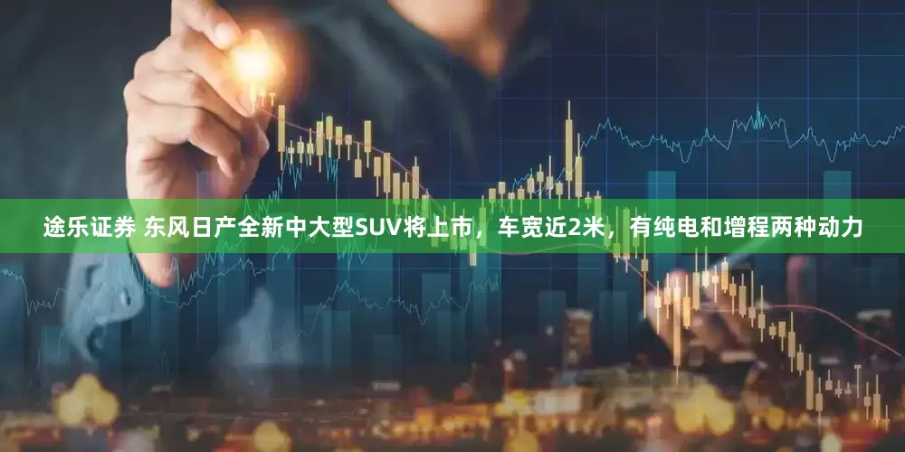 途乐证券 东风日产全新中大型SUV将上市，车宽近2米，有纯电和增程两种动力