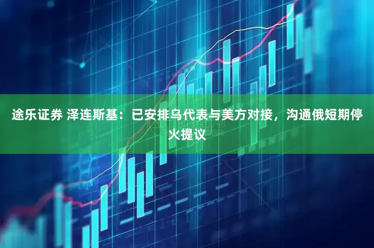 途乐证券 泽连斯基：已安排乌代表与美方对接，沟通俄短期停火提议