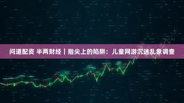 问道配资 半两财经|指尖上的陷阱:儿童网游沉迷乱象调查