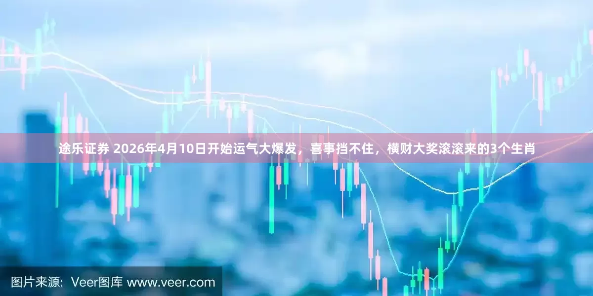途乐证券 2026年4月10日开始运气大爆发，喜事挡不住，横财大奖滚滚来的3个生肖