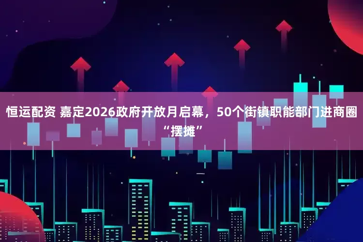 恒运配资 嘉定2026政府开放月启幕,50个街镇职能部门进商圈“摆摊”