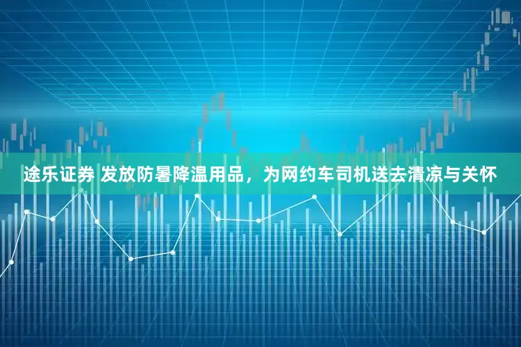 途乐证券 发放防暑降温用品，为网约车司机送去清凉与关怀