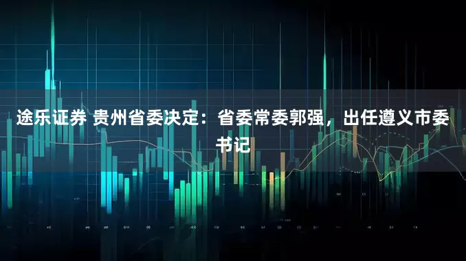 途乐证券 贵州省委决定：省委常委郭强，出任遵义市委书记
