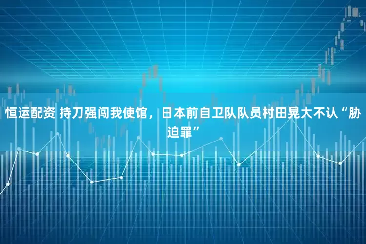 恒运配资 持刀强闯我使馆,日本前自卫队队员村田晃大不认“胁迫罪”